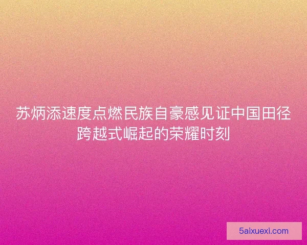 苏炳添速度点燃民族自豪感见证中国田径跨越式崛起的荣耀时刻