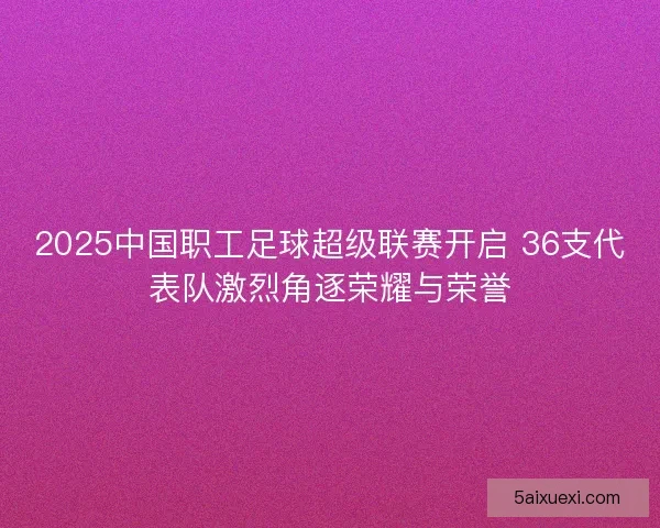 2025中国职工足球超级联赛开启 36支代表队激烈角逐荣耀与荣誉