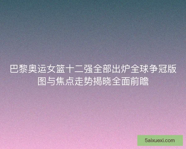 巴黎奥运女篮十二强全部出炉全球争冠版图与焦点走势揭晓全面前瞻