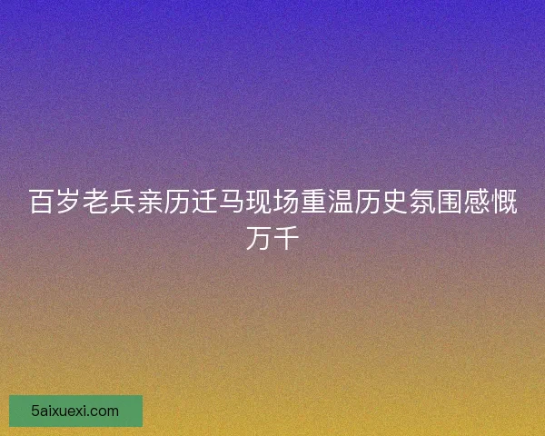 百岁老兵亲历迁马现场重温历史氛围感慨万千