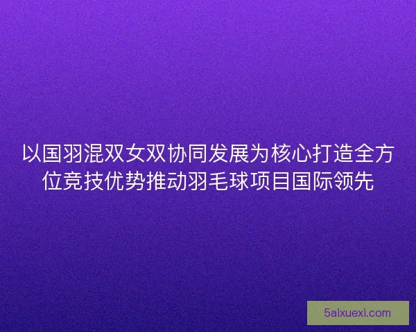 以国羽混双女双协同发展为核心打造全方位竞技优势推动羽毛球项目国际领先