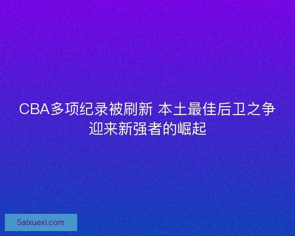 CBA多项纪录被刷新 本土最佳后卫之争迎来新强者的崛起