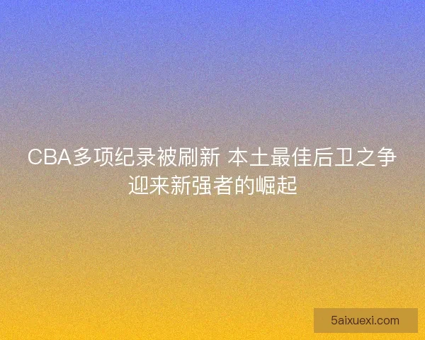 CBA多项纪录被刷新 本土最佳后卫之争迎来新强者的崛起 CBA多项纪录被刷新 本土最佳后卫之争迎来新强者的崛起