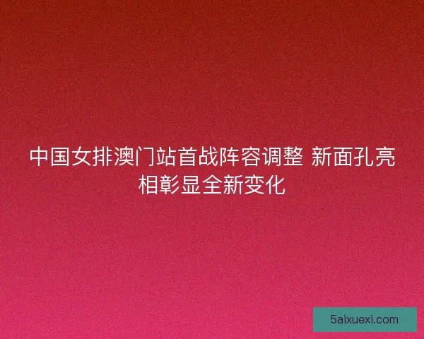 中国女排澳门站首战阵容调整 新面孔亮相彰显全新变化